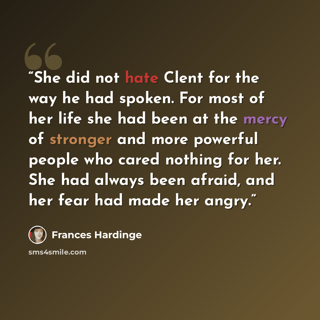 “She did not hate Clent for the way he had spoken. For most of her life she had been at the mercy of stronger and more powerful people who cared nothing for her. She had always been afraid, and her fear had made her angry.” quote by Frances Hardinge