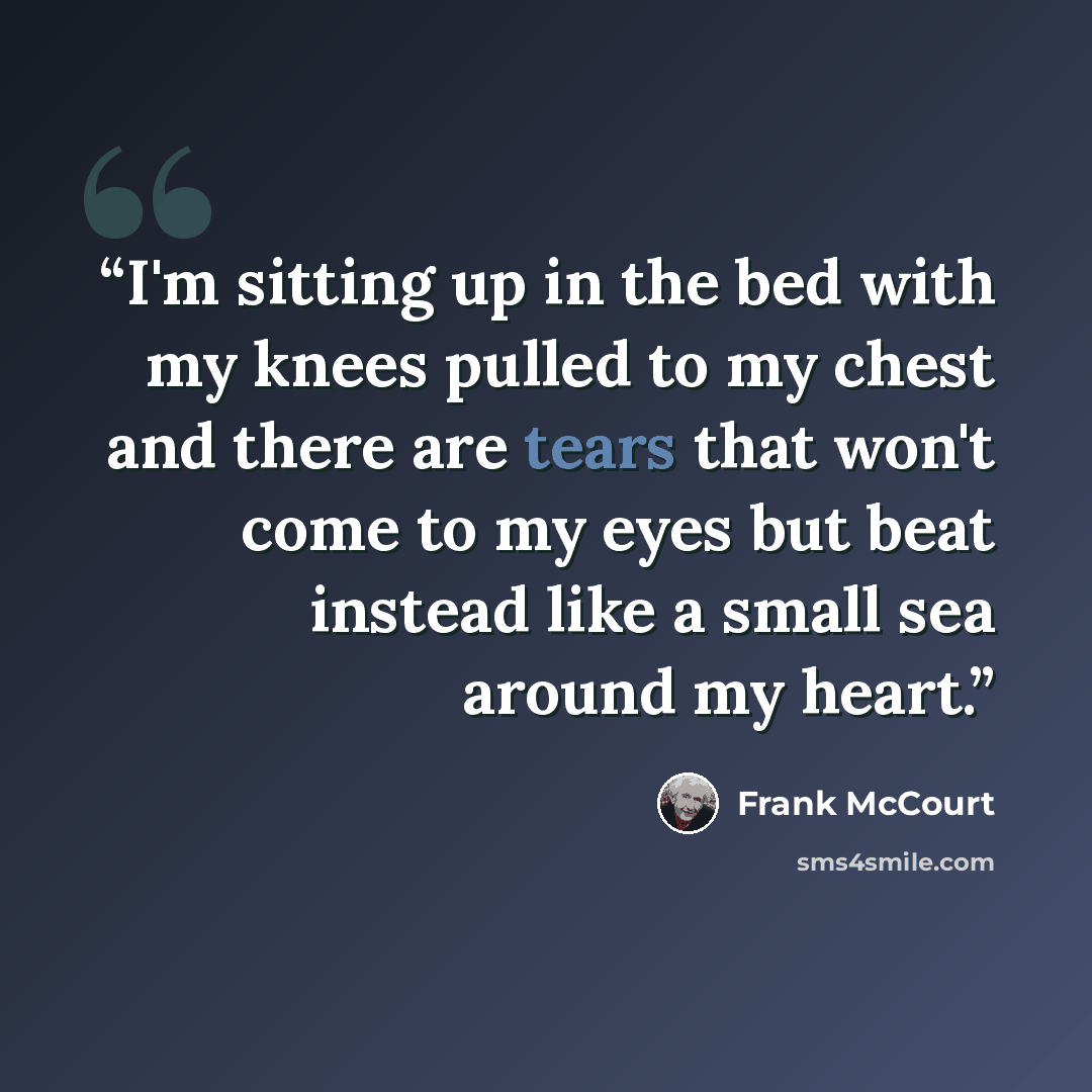“I'm sitting up in the bed with my knees pulled to my chest and there are tears that won't come to my eyes but beat instead like a small sea around my heart.” quote by Frank McCourt