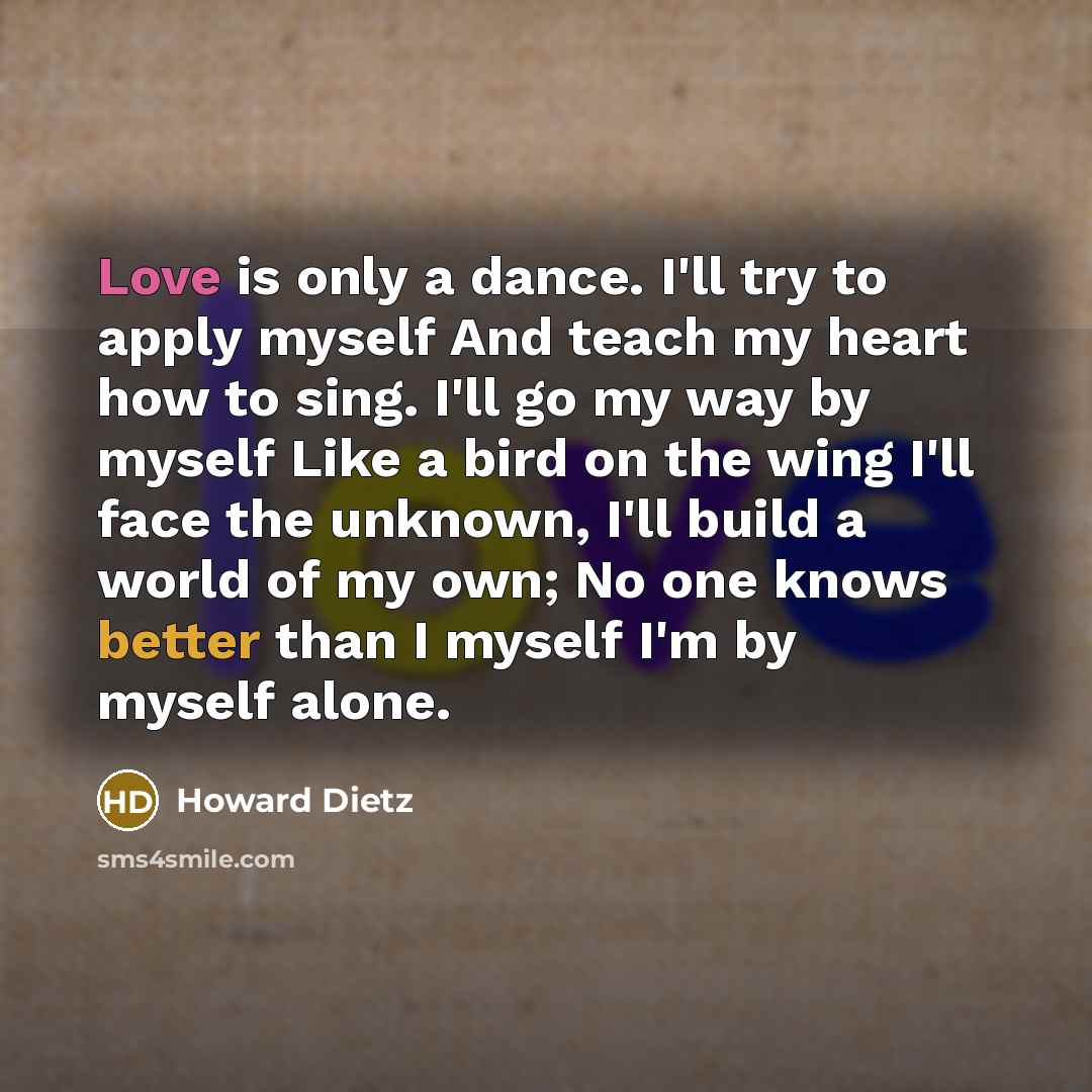 “Love is only a dance. I'll try to apply myself And teach my heart how to sing. I'll go my way by myself Like a bird on the wing I'll face the unknown, I'll build a world of my own; No one knows better than I myself I'm by myself alone.” quote by Howard Dietz