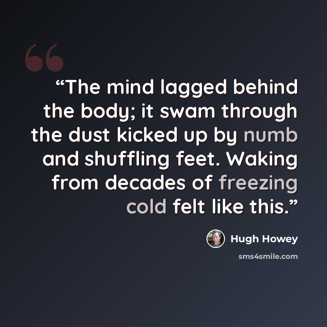 “The mind lagged behind the body; it swam through the dust kicked up by numb and shuffling feet. Waking from decades of freezing cold felt like this.” quote by Hugh Howey
