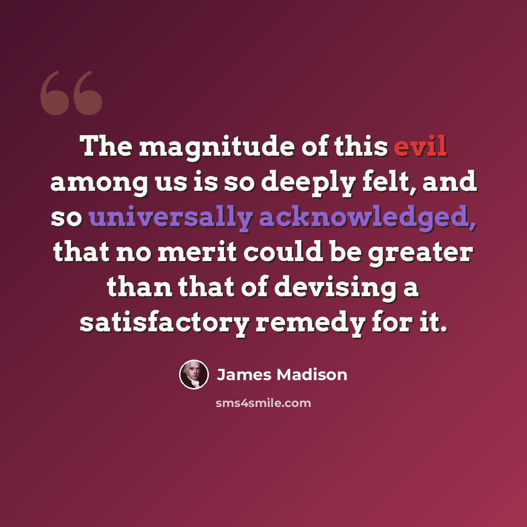 “The magnitude of this evil among us is so deeply felt, and so universally acknowledged, that no merit could be greater than that of devising a satisfactory remedy for it.” quote by James Madison