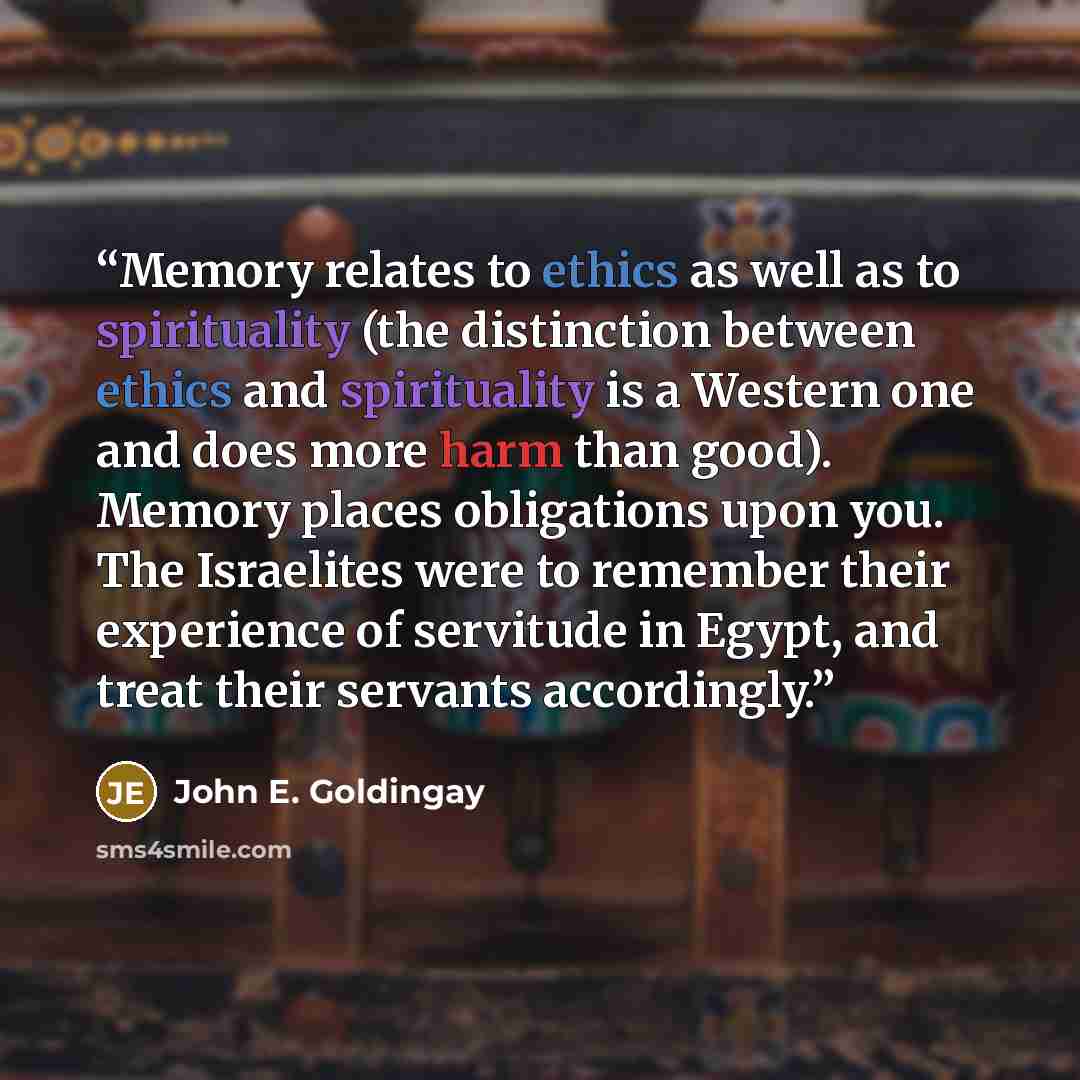 “Memory relates to ethics as well as to spirituality (the distinction between ethics and spirituality is a Western one and does more harm than good). Memory places obligations upon you. The Israelites were to remember their experience of servitude in Egypt, and treat their servants accordingly.” quote by John E. Goldingay