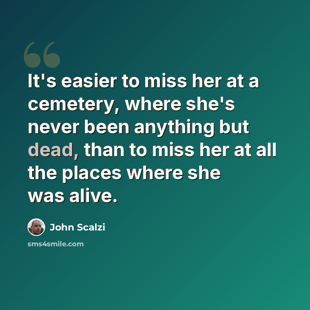 “It's easier to miss her at a cemetery, where she's never been anything but dead, than to miss her at all the places where she was alive.” quote by John Scalzi