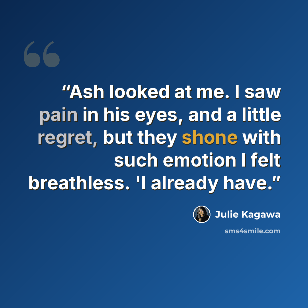 “Ash looked at me. I saw pain in his eyes, and a little regret, but they shone with such emotion I felt breathless. 'I already have.” quote by Julie Kagawa