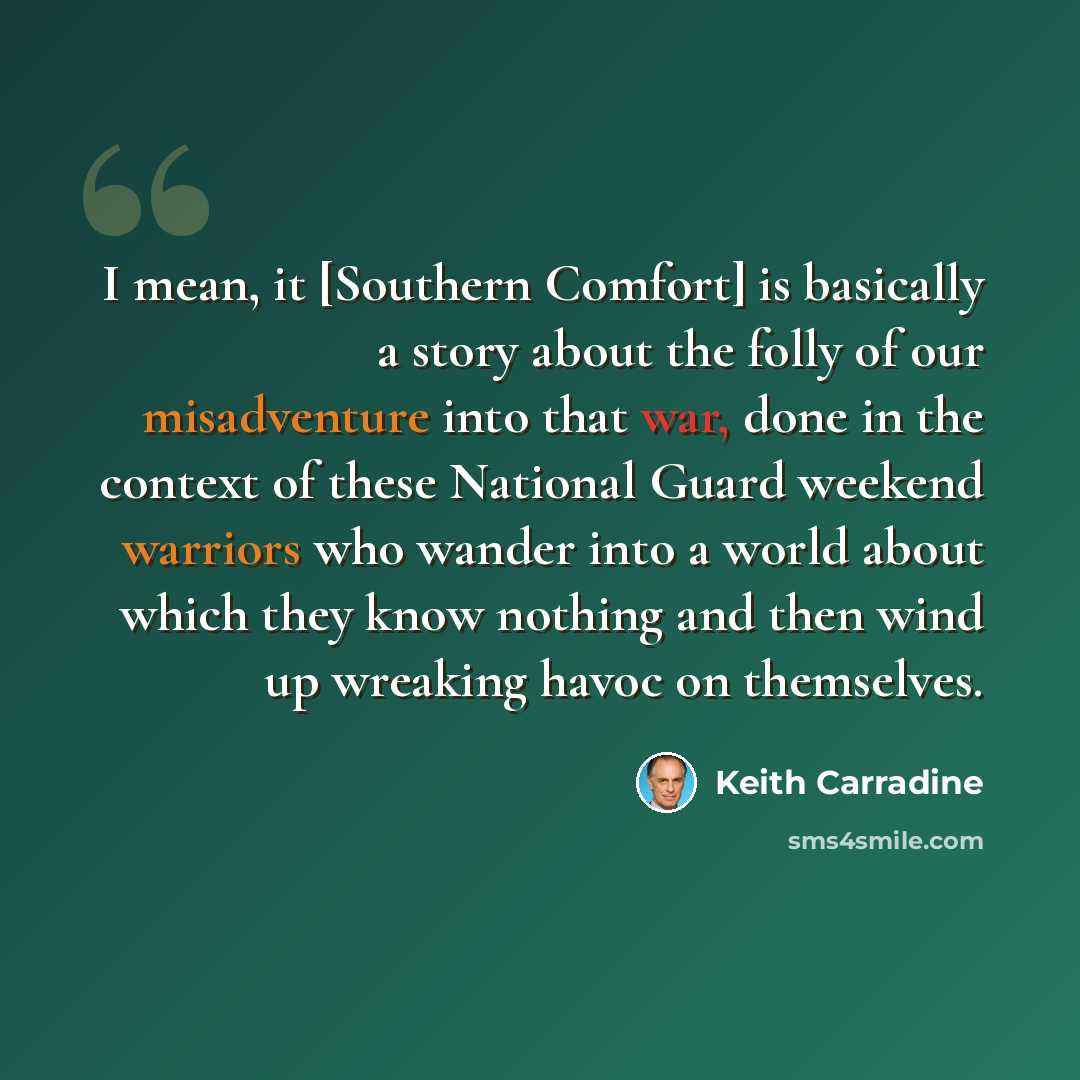 “I mean, it [Southern Comfort] is basically a story about the folly of our misadventure into that war, done in the context of these National Guard weekend warriors who wander into a world about which they know nothing and then wind up wreaking havoc on themselves.” quote by Keith Carradine