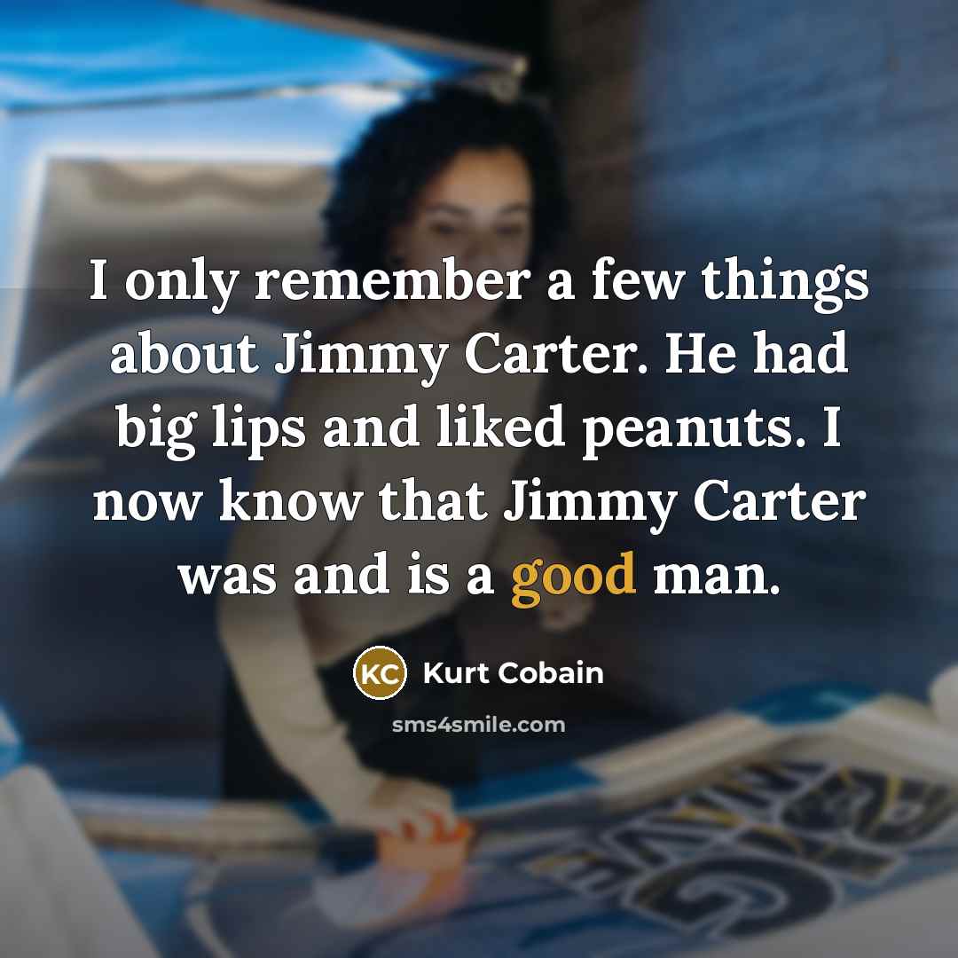 “I only remember a few things about Jimmy Carter. He had big lips and liked peanuts. I now know that Jimmy Carter was and is a good man.” quote by Kurt Cobain