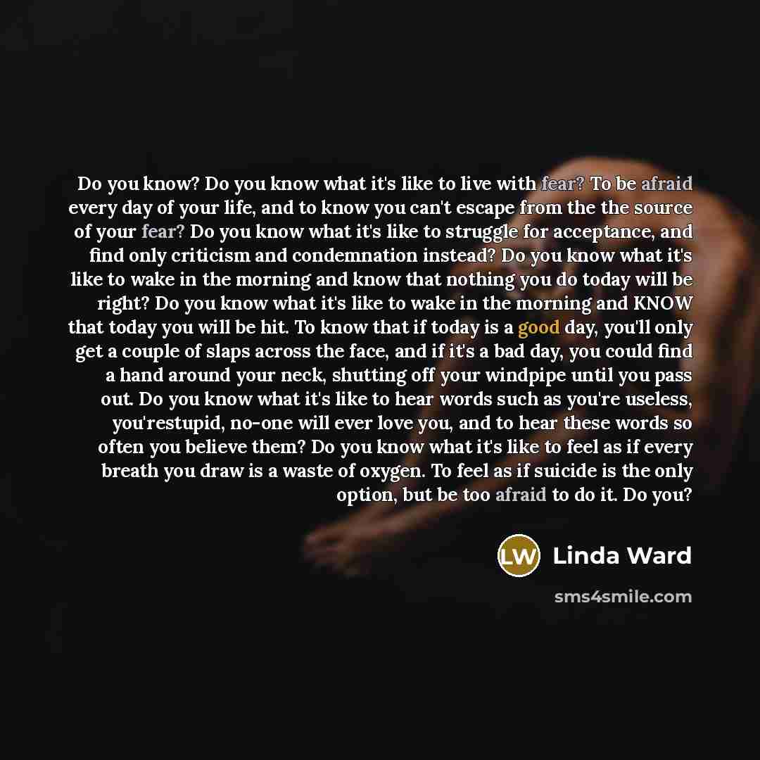 “Do you know? Do you know what it's like to live with fear? To be afraid every day of your life, and to know you can't escape from the the source of your fear? Do you know what it's like to struggle for acceptance, and find only criticism and condemnation instead? Do you know what it's like to wake…” quote by Linda Ward