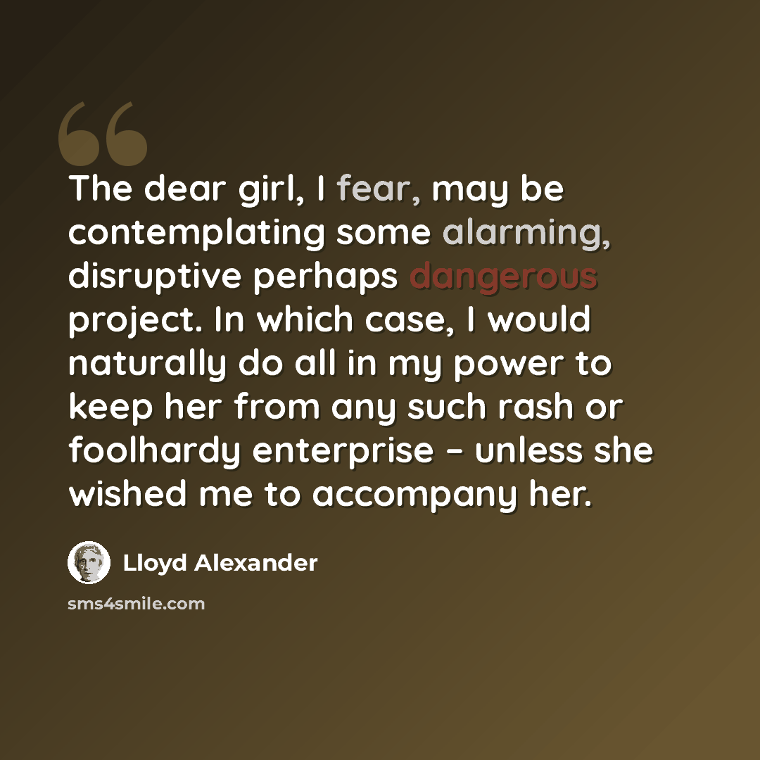 “The dear girl, I fear, may be contemplating some alarming, disruptive perhaps dangerous project. In which case, I would naturally do all in my power to keep her from any such rash or foolhardy enterprise – unless she wished me to accompany her.” quote by Lloyd Alexander