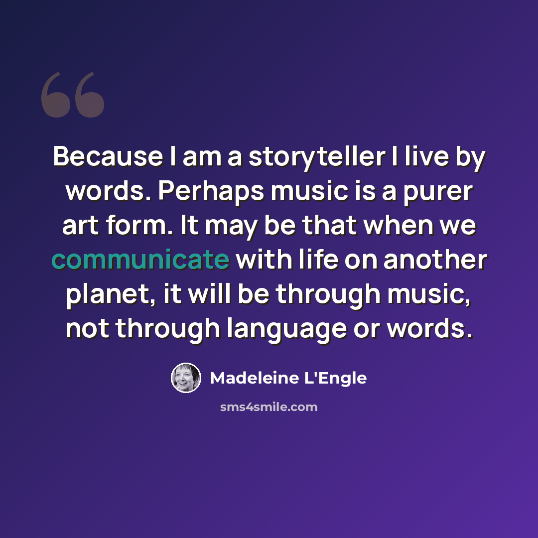 “Because I am a storyteller I live by words. Perhaps music is a purer art form. It may be that when we communicate with life on another planet, it will be through music, not through language or words.” quote by Madeleine L'Engle