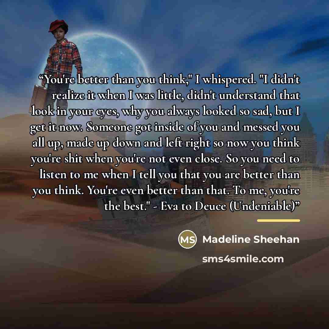 “You're better than you think," I whispered. "I didn't realize it when I was little, didn't understand that look in your eyes, why you always looked so sad, but I get it now. Someone got inside of you and messed you all up, made up down and left right so now you think you're shit when you're not…” quote by Madeline Sheehan