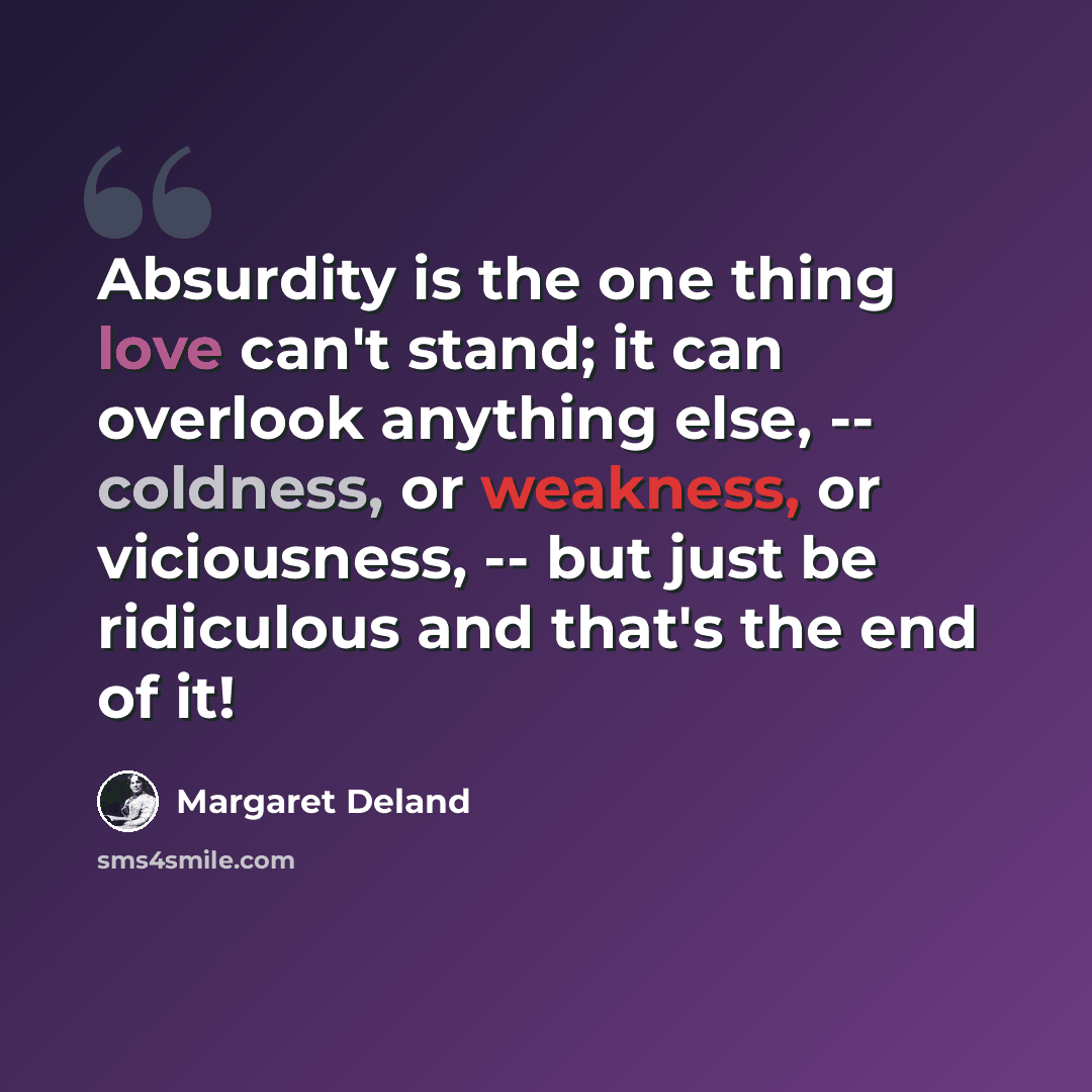 “Absurdity is the one thing love can't stand; it can overlook anything else, -- coldness, or weakness, or viciousness, -- but just be ridiculous and that's the end of it!” quote by Margaret Deland