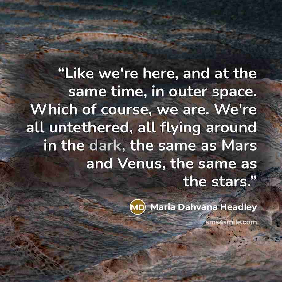 “Like we're here, and at the same time, in outer space. Which of course, we are. We're all untethered, all flying around in the dark, the same as Mars and Venus, the same as the stars.” quote by Maria Dahvana Headley