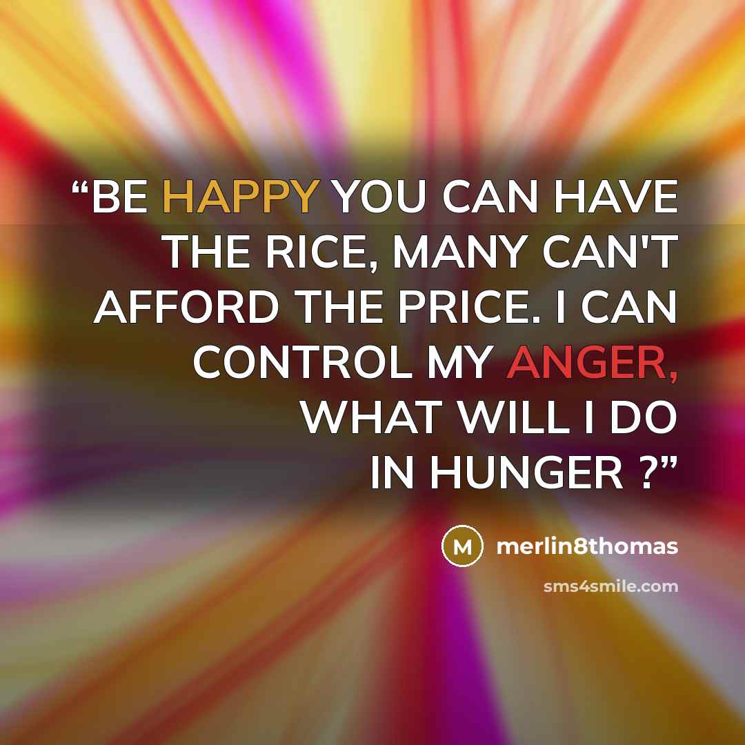 “BE HAPPY YOU CAN HAVE THE RICE, MANY CAN'T AFFORD THE PRICE. I CAN CONTROL MY ANGER, WHAT WILL I DO IN HUNGER ?” quote by merlin8thomas