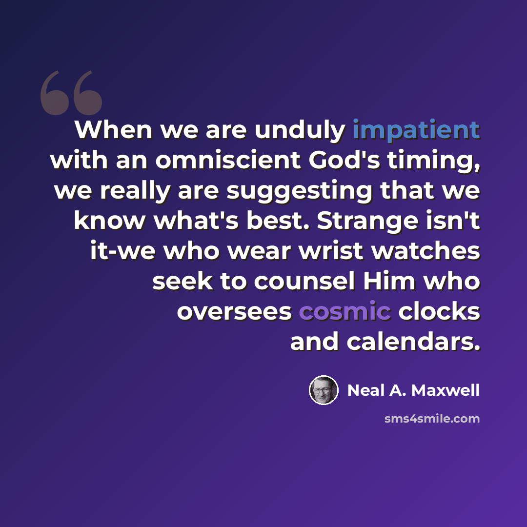“When we are unduly impatient with an omniscient God's timing, we really are suggesting that we know what's best. Strange isn't it-we who wear wrist watches seek to counsel Him who oversees cosmic clocks and calendars.” quote by Neal A. Maxwell