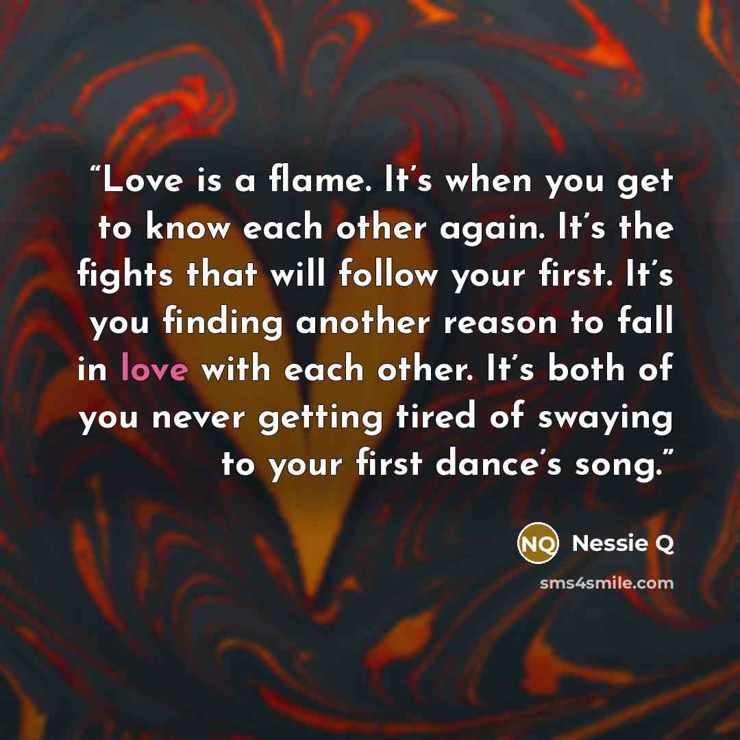 “Love is a flame. It’s when you get to know each other again. It’s the fights that will follow your first. It’s you finding another reason to fall in love with each other. It’s both of you never getting tired of swaying to your first dance’s song.” quote by Nessie Q