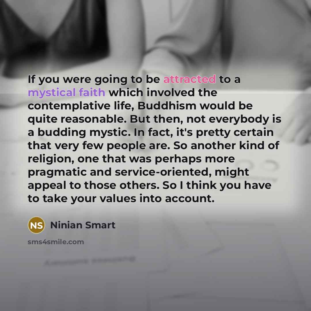 “If you were going to be attracted to a mystical faith which involved the contemplative life, Buddhism would be quite reasonable. But then, not everybody is a budding mystic. In fact, it's pretty certain that very few people are. So another kind of religion, one that was perhaps more pragmatic and…” quote by Ninian Smart