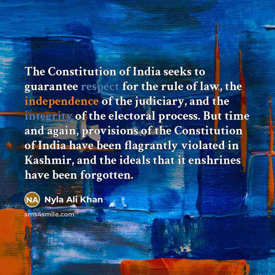“The Constitution of India seeks to guarantee respect for the rule of law, the independence of the judiciary, and the integrity of the electoral process. But time and again, provisions of the Constitution of India have been flagrantly violated in Kashmir, and the ideals that it enshrines have been…” quote by Nyla Ali Khan