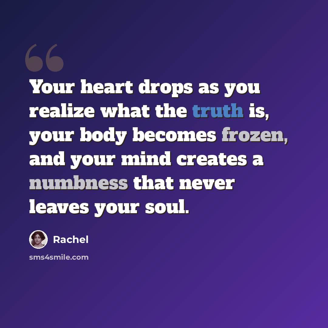 “Your heart drops as you realize what the truth is, your body becomes frozen, and your mind creates a numbness that never leaves your soul.” quote by Rachel
