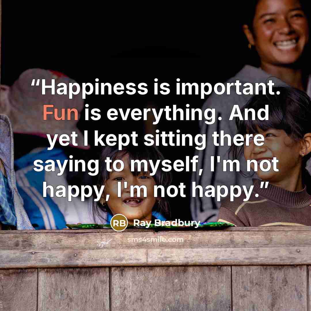 “Happiness is important. Fun is everything. And yet I kept sitting there saying to myself, I'm not happy, I'm not happy.” quote by Ray Bradbury
