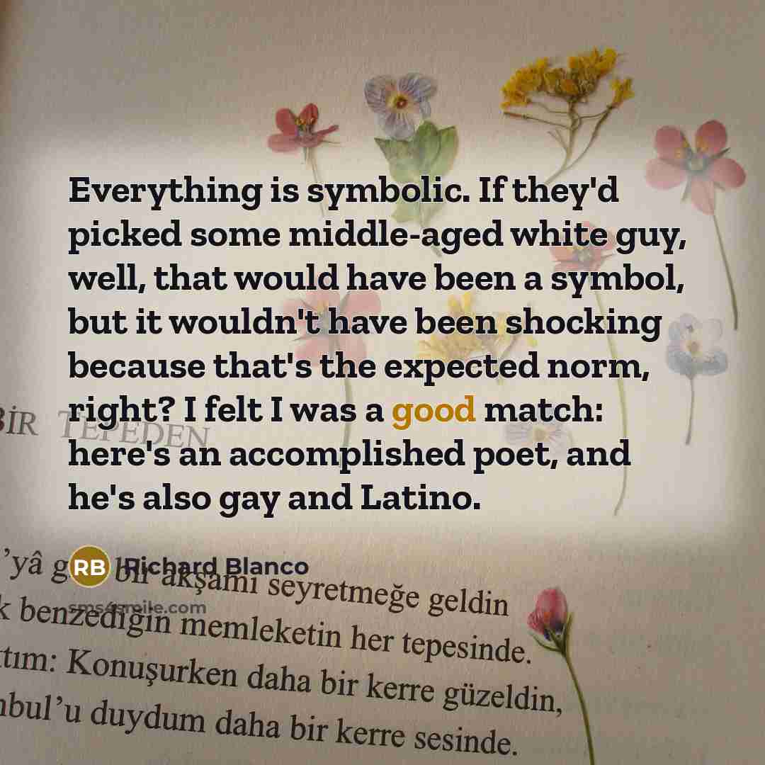 “Everything is symbolic. If they'd picked some middle-aged white guy, well, that would have been a symbol, but it wouldn't have been shocking because that's the expected norm, right? I felt I was a good match: here's an accomplished poet, and he's also gay and Latino.” quote by Richard Blanco