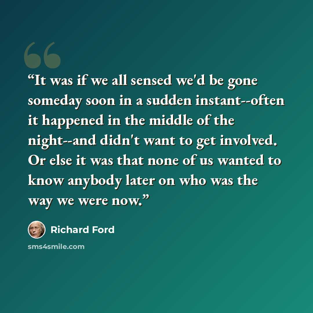 “It was if we all sensed we'd be gone someday soon in a sudden instant--often it happened in the middle of the night--and didn't want to get involved. Or else it was that none of us wanted to know anybody later on who was the way we were now.” quote by Richard Ford