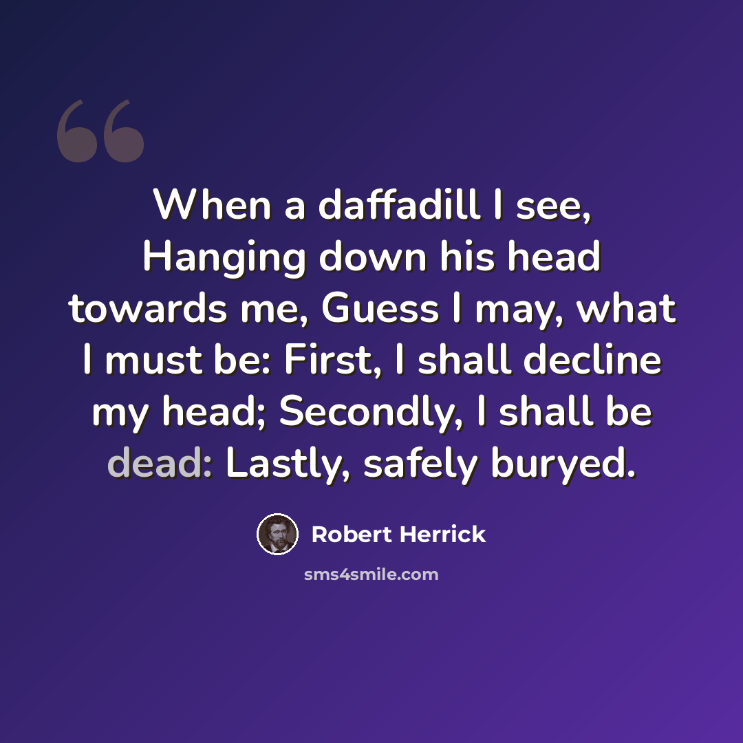 “When a daffadill I see, Hanging down his head towards me, Guess I may, what I must be: First, I shall decline my head; Secondly, I shall be dead: Lastly, safely buryed.” quote by Robert Herrick