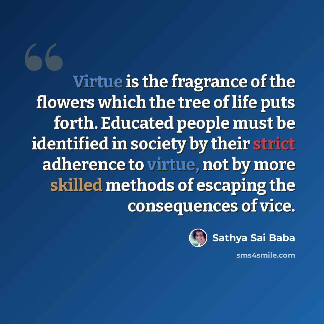 “Virtue is the fragrance of the flowers which the tree of life puts forth. Educated people must be identified in society by their strict adherence to virtue, not by more skilled methods of escaping the consequences of vice.” quote by Sathya Sai Baba