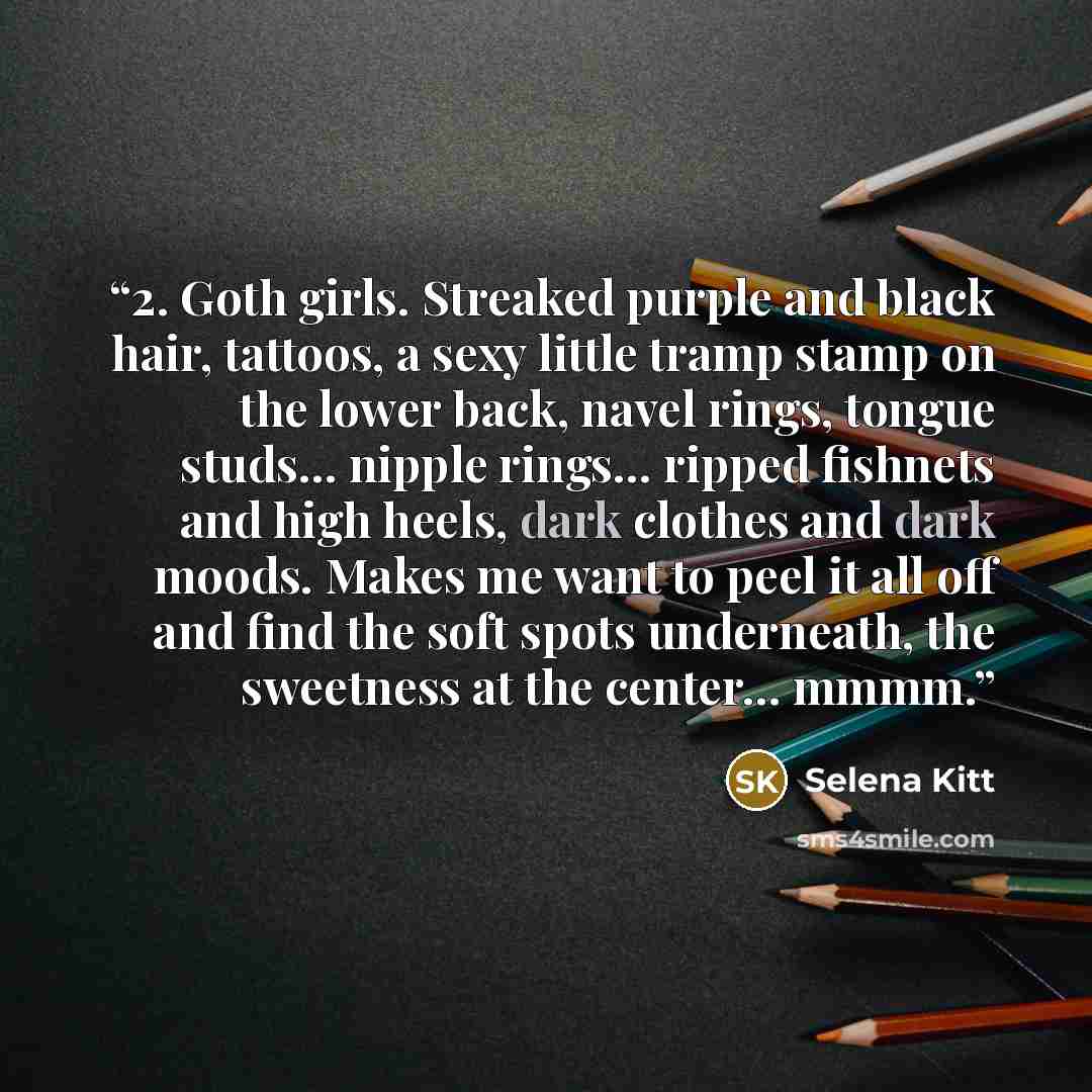 “2. Goth girls. Streaked purple and black hair, tattoos, a sexy little tramp stamp on the lower back, navel rings, tongue studs… nipple rings… ripped fishnets and high heels, dark clothes and dark moods. Makes me want to peel it all off and find the soft spots underneath, the sweetness at the…” quote by Selena Kitt
