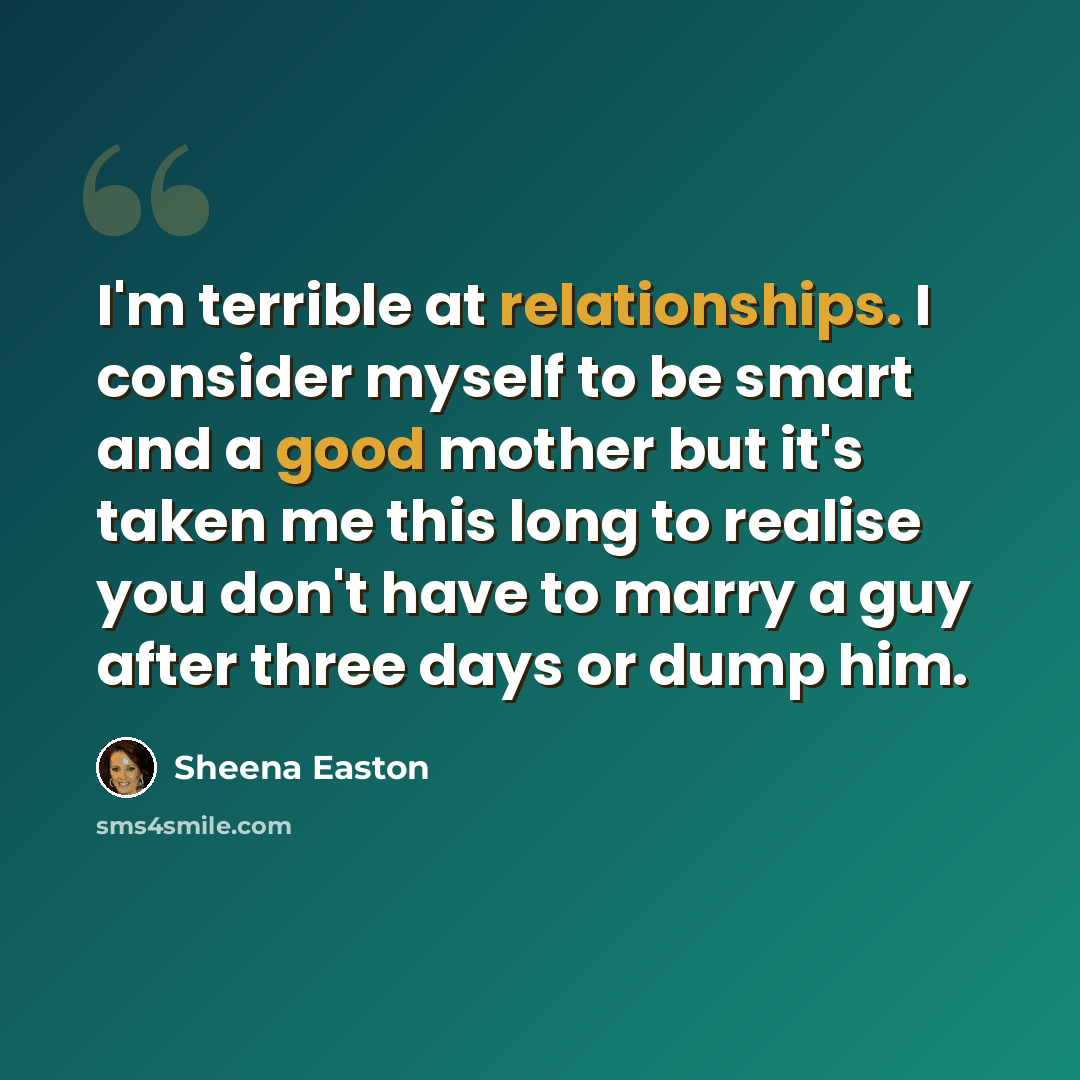 “I'm terrible at relationships. I consider myself to be smart and a good mother but it's taken me this long to realise you don't have to marry a guy after three days or dump him.” quote by Sheena Easton