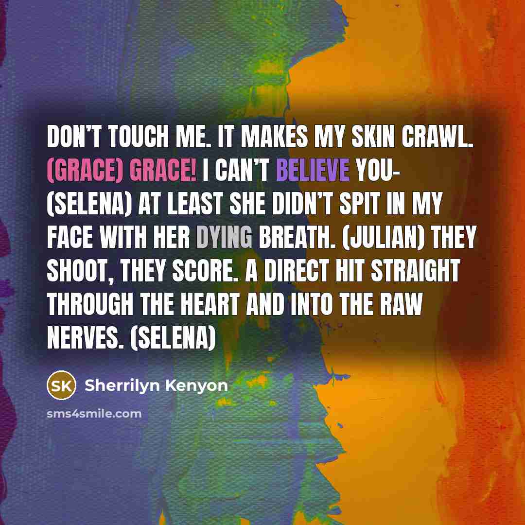 “Don’t touch me. It makes my skin crawl. (Grace) Grace! I can’t believe you– (Selena) At least she didn’t spit in my face with her dying breath. (Julian) They shoot, they score. A direct hit straight through the heart and into the raw nerves. (Selena)” quote by Sherrilyn Kenyon