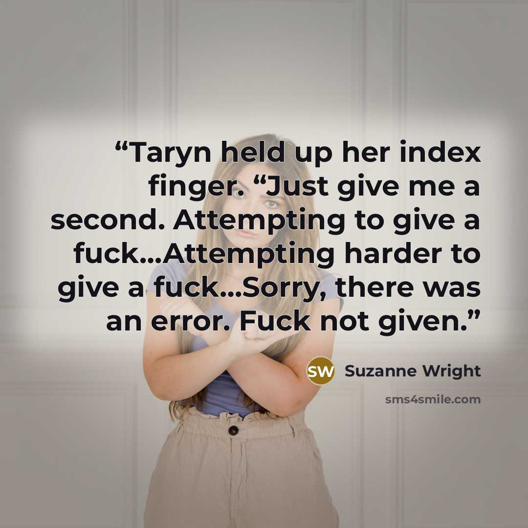 “Taryn held up her index finger. “Just give me a second. Attempting to give a fuck…Attempting harder to give a fuck…Sorry, there was an error. Fuck not given.” quote by Suzanne Wright