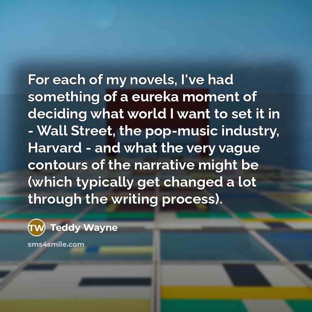 “For each of my novels, I've had something of a eureka moment of deciding what world I want to set it in - Wall Street, the pop-music industry, Harvard - and what the very vague contours of the narrative might be (which typically get changed a lot through the writing process).” quote by Teddy Wayne