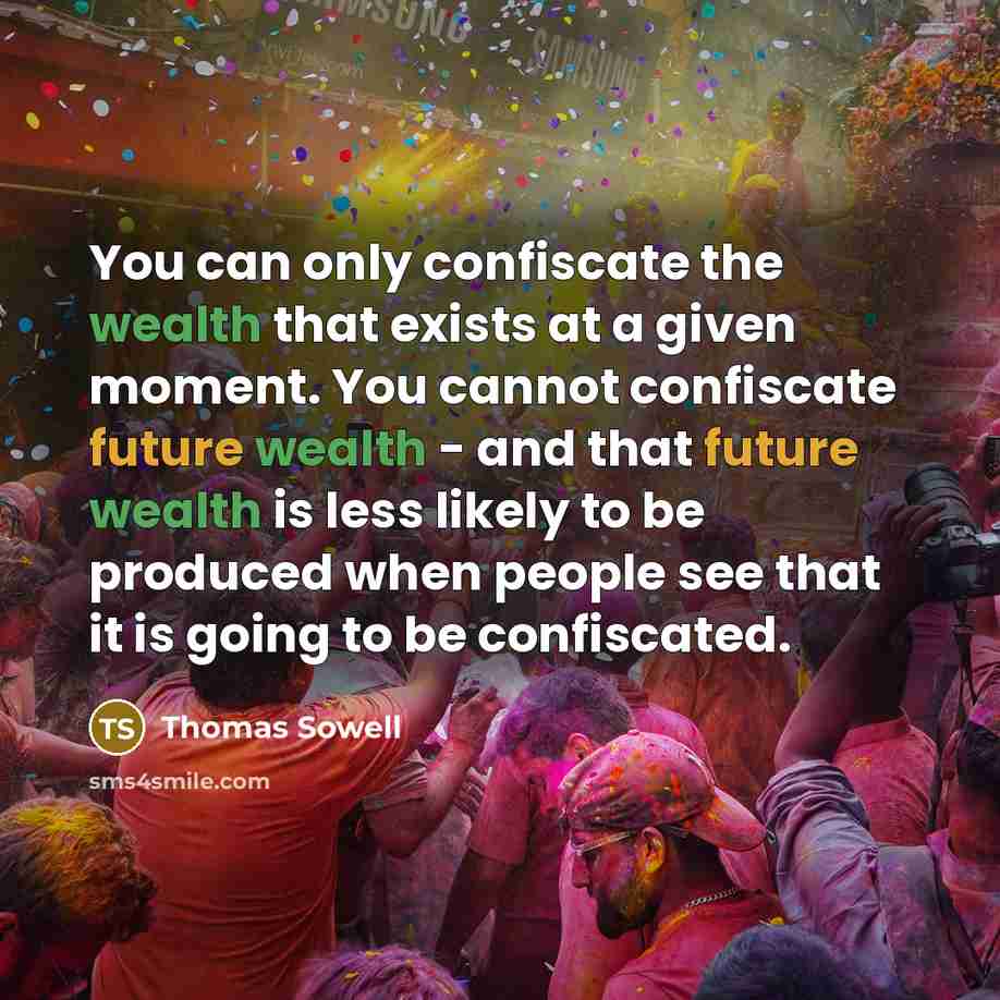 “You can only confiscate the wealth that exists at a given moment. You cannot confiscate future wealth - and that future wealth is less likely to be produced when people see that it is going to be confiscated.” quote by Thomas Sowell