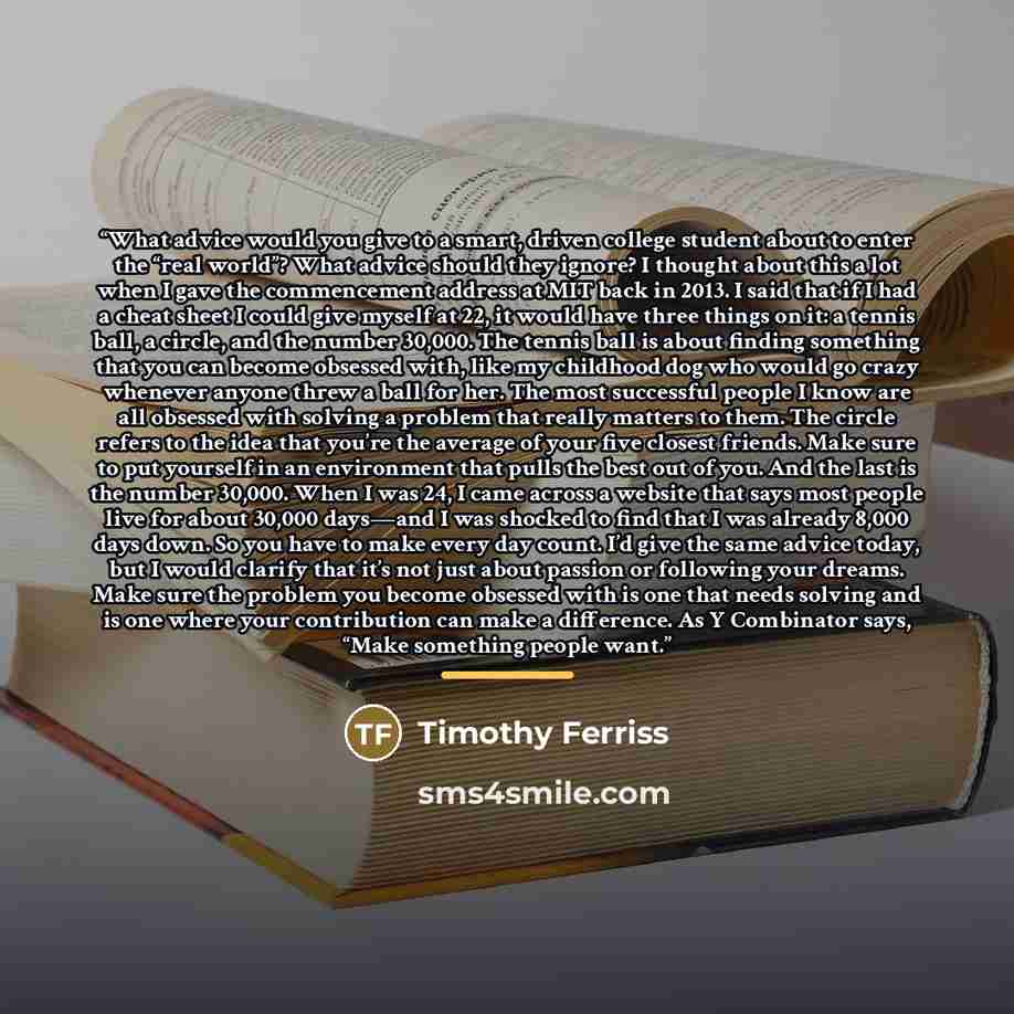 “What advice would you give to a smart, driven college student about to enter the “real world”? What advice should they ignore? I thought about this a lot when I gave the commencement address at MIT back in 2013. I said that if I had a cheat sheet I could give myself at 22, it would have three…” quote by Timothy Ferriss