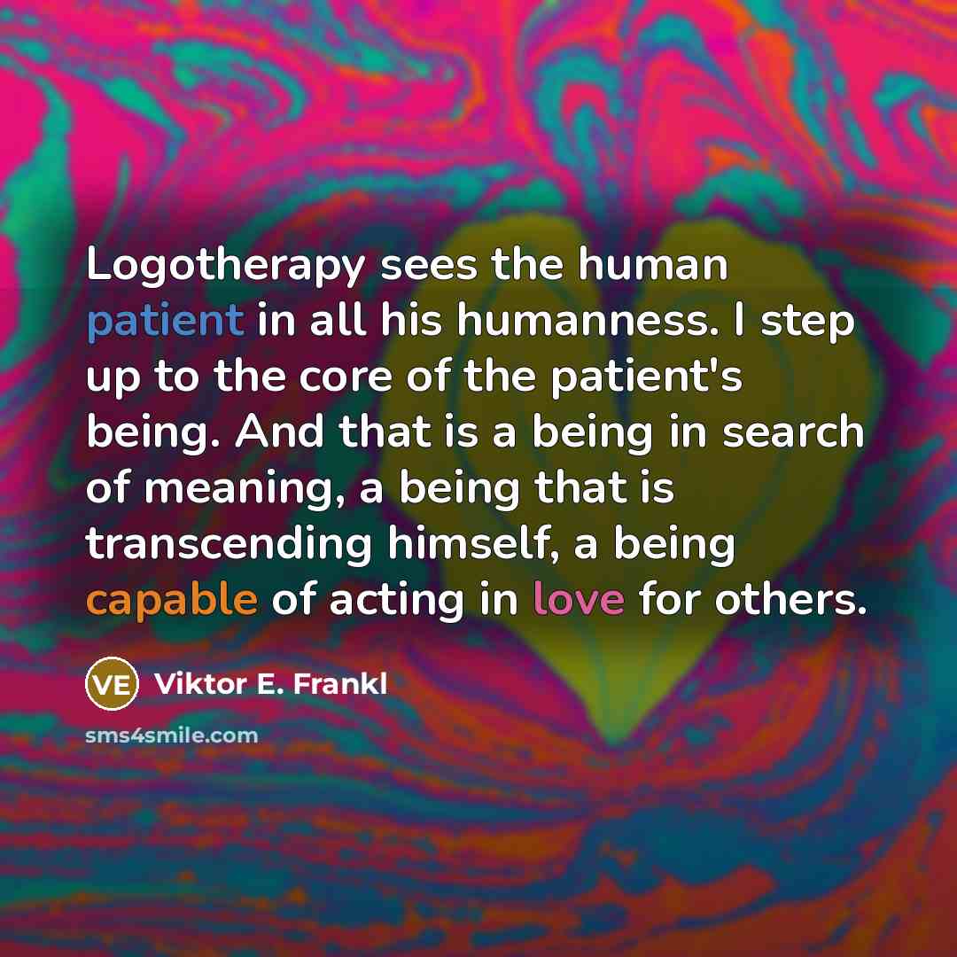 “Logotherapy sees the human patient in all his humanness. I step up to the core of the patient's being. And that is a being in search of meaning, a being that is transcending himself, a being capable of acting in love for others.” quote by Viktor E. Frankl
