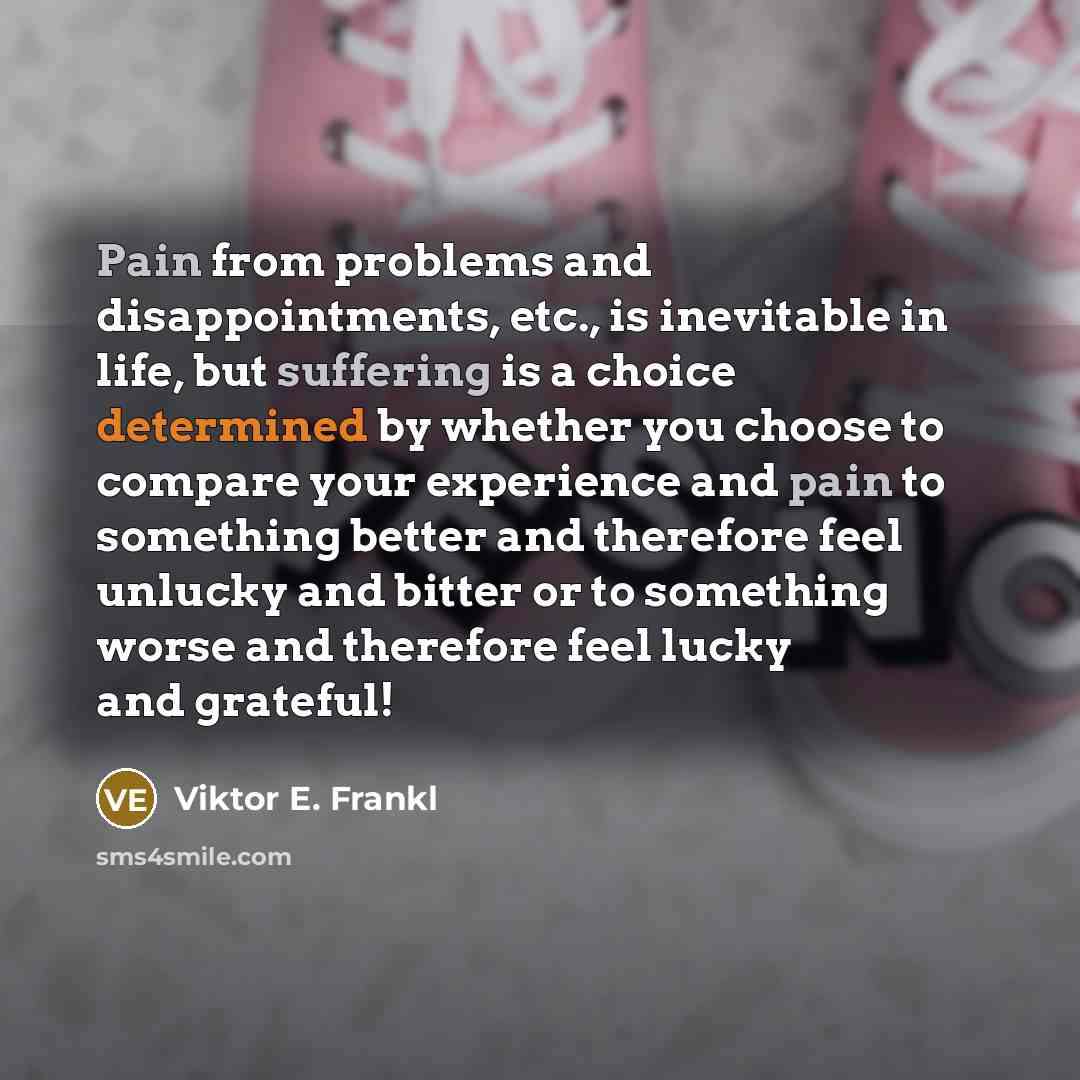“Pain from problems and disappointments, etc., is inevitable in life, but suffering is a choice determined by whether you choose to compare your experience and pain to something better and therefore feel unlucky and bitter or to something worse and therefore feel lucky and grateful!” quote by Viktor E. Frankl