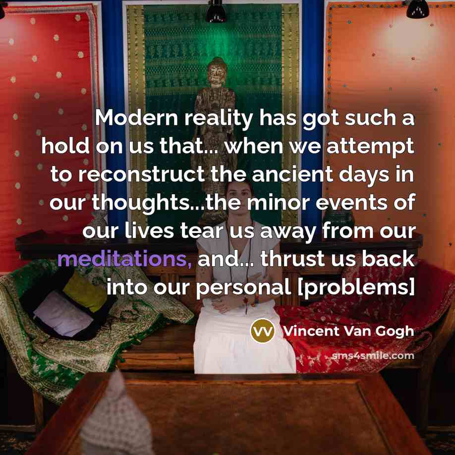 “Modern reality has got such a hold on us that... when we attempt to reconstruct the ancient days in our thoughts...the minor events of our lives tear us away from our meditations, and... thrust us back into our personal [problems]” quote by Vincent Van Gogh