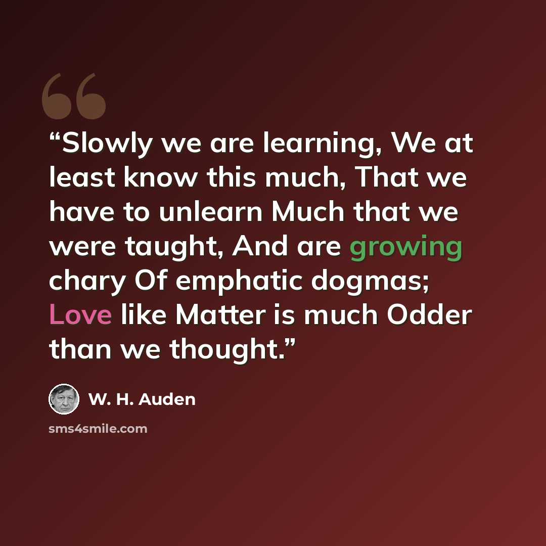 “Slowly we are learning, We at least know this much, That we have to unlearn Much that we were taught, And are growing chary Of emphatic dogmas; Love like Matter is much Odder than we thought.” quote by W. H. Auden