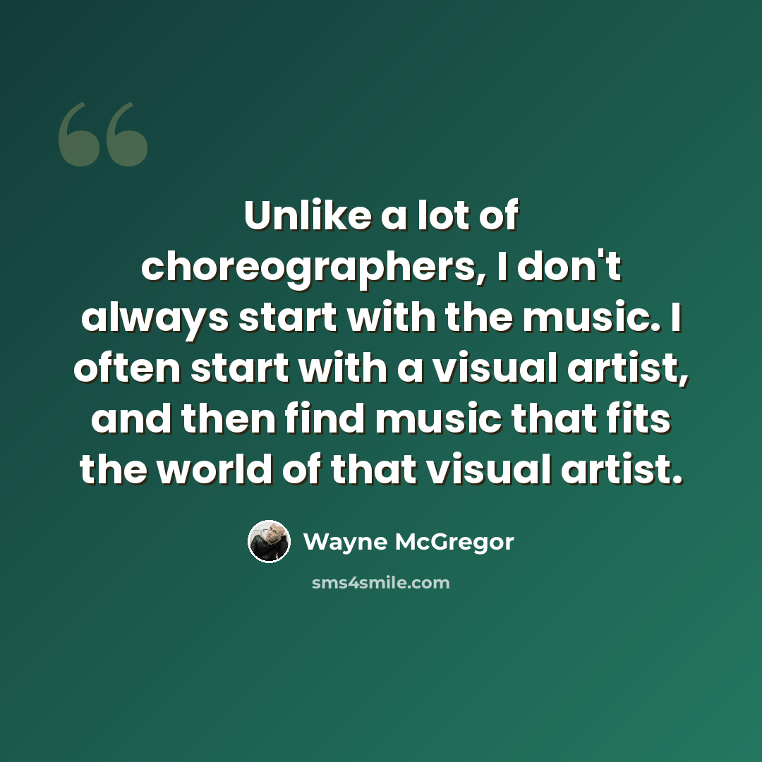 “Unlike a lot of choreographers, I don't always start with the music. I often start with a visual artist, and then find music that fits the world of that visual artist.” quote by Wayne McGregor