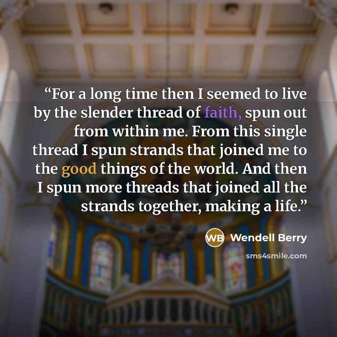 “For a long time then I seemed to live by the slender thread of faith, spun out from within me. From this single thread I spun strands that joined me to the good things of the world. And then I spun more threads that joined all the strands together, making a life.” quote by Wendell Berry