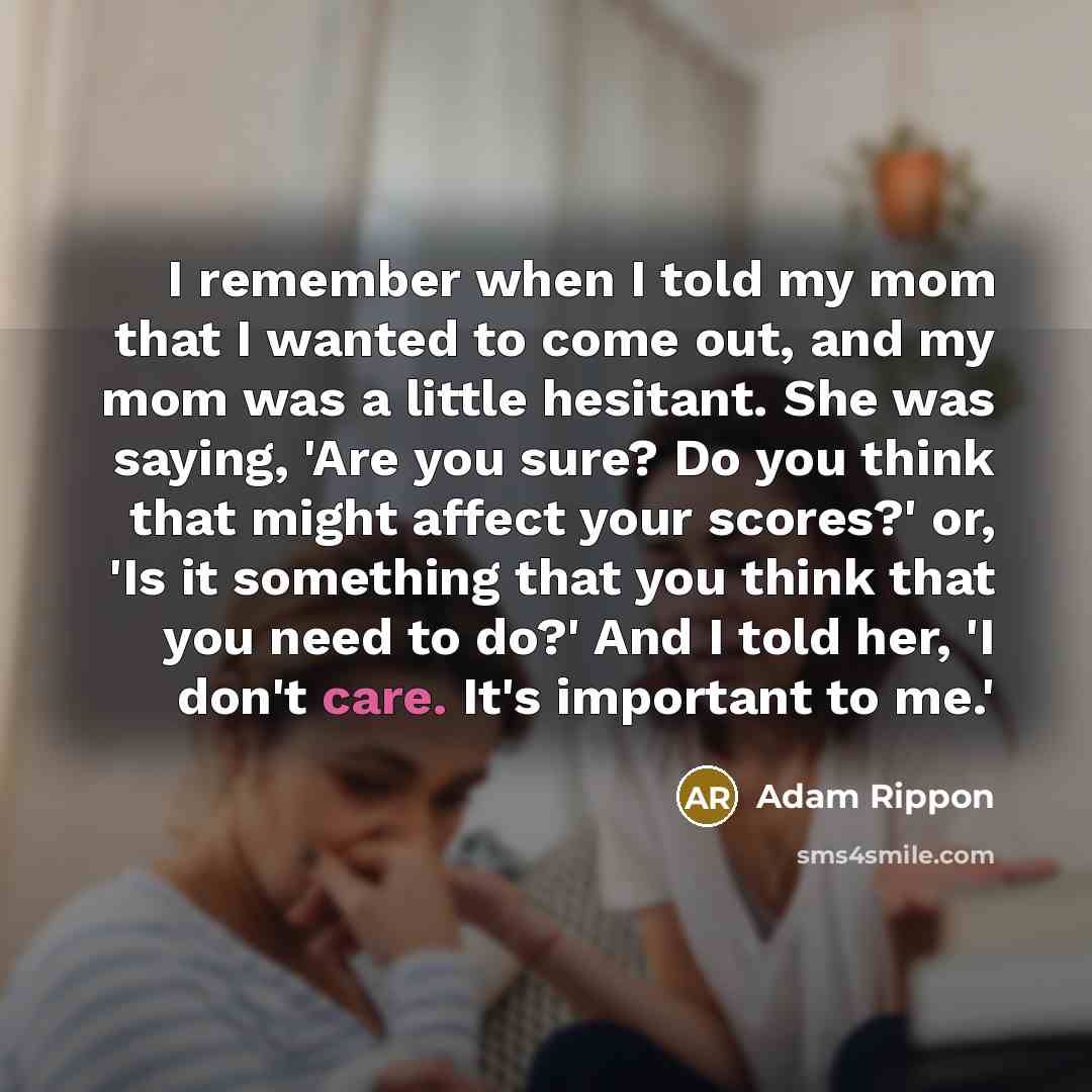 “I remember when I told my mom that I wanted to come out, and my mom was a little hesitant. She was saying, 'Are you sure? Do you think that might affect your scores?' or, 'Is it something that you think that you need to do?' And I told her, 'I don't care. It's important to me.'” quote by Adam Rippon