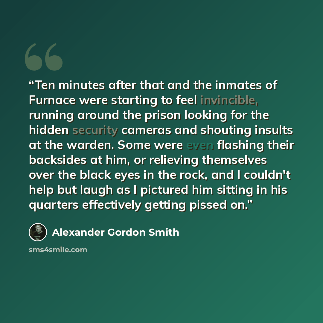 “Ten minutes after that and the inmates of Furnace were starting to feel invincible, running around the prison looking for the hidden security cameras and shouting insults at the warden. Some were even flashing their backsides at him, or relieving themselves over the black eyes in the rock, and I…” quote by Alexander Gordon Smith