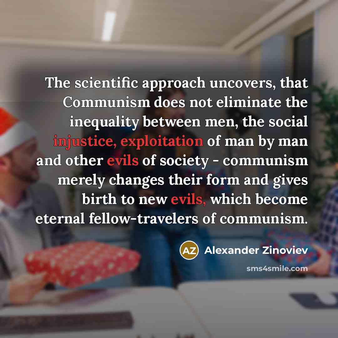 “The scientific approach uncovers, that Communism does not eliminate the inequality between men, the social injustice, exploitation of man by man and other evils of society - communism merely changes their form and gives birth to new evils, which become eternal fellow-travelers of communism.” quote by Alexander Zinoviev