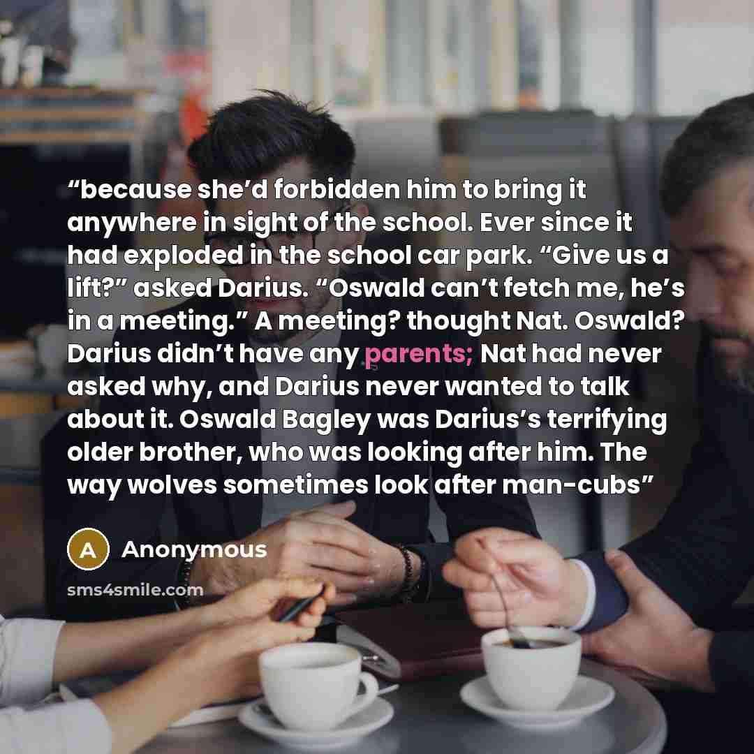 “because she’d forbidden him to bring it anywhere in sight of the school. Ever since it had exploded in the school car park. “Give us a lift?” asked Darius. “Oswald can’t fetch me, he’s in a meeting.” A meeting? thought Nat. Oswald? Darius didn’t have any parents; Nat had never asked why, and…” quote by Anonymous