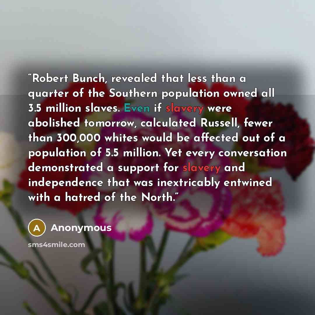 “Robert Bunch, revealed that less than a quarter of the Southern population owned all 3.5 million slaves. Even if slavery were abolished tomorrow, calculated Russell, fewer than 300,000 whites would be affected out of a population of 5.5 million. Yet every conversation demonstrated a support for…” quote by Anonymous