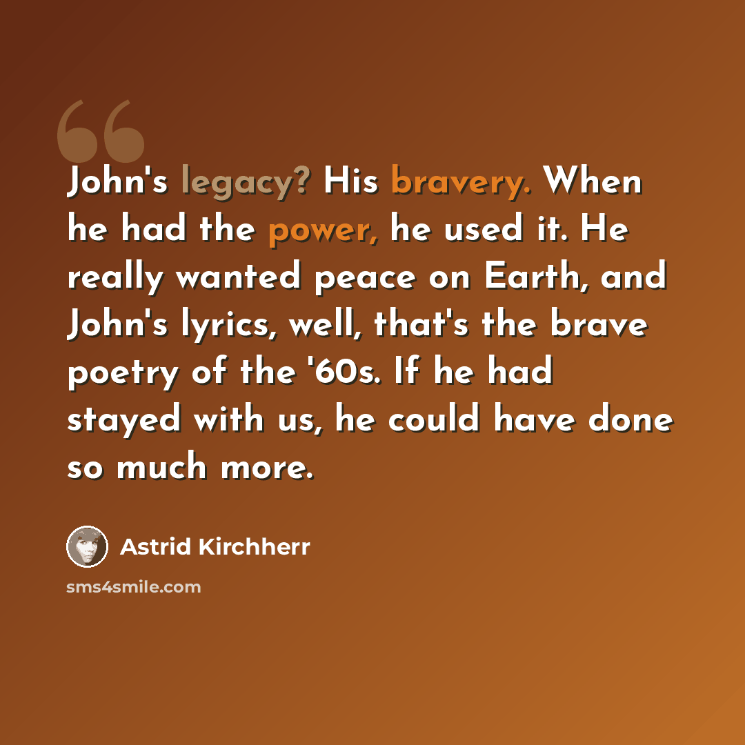 “John's legacy? His bravery. When he had the power, he used it. He really wanted peace on Earth, and John's lyrics, well, that's the brave poetry of the '60s. If he had stayed with us, he could have done so much more.” quote by Astrid Kirchherr