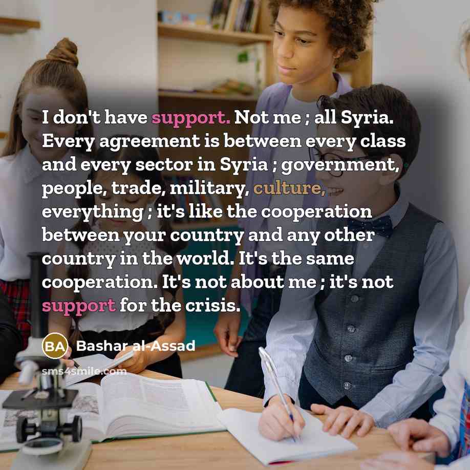 “I don't have support. Not me ; all Syria. Every agreement is between every class and every sector in Syria ; government, people, trade, military, culture, everything ; it's like the cooperation between your country and any other country in the world. It's the same cooperation. It's not about me…” quote by Bashar al-Assad