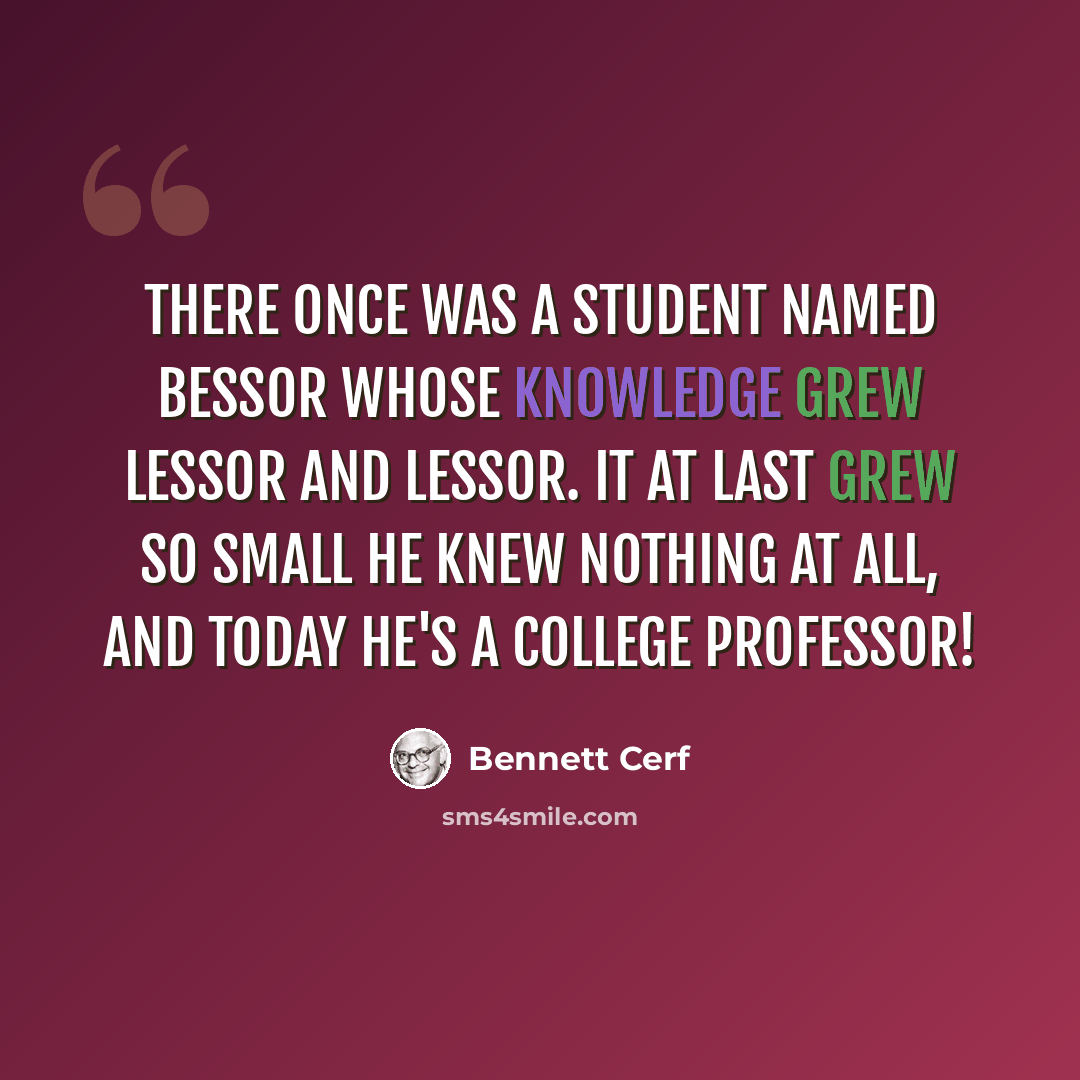 “There once was a student named Bessor Whose knowledge grew lessor and lessor. It at last grew so small He knew nothing at all, And today he's a college professor!” quote by Bennett Cerf