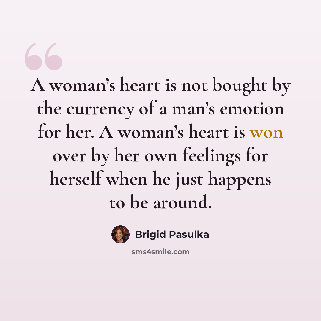 “A woman’s heart is not bought by the currency of a man’s emotion for her. A woman’s heart is won over by her own feelings for herself when he just happens to be around.” quote by Brigid Pasulka