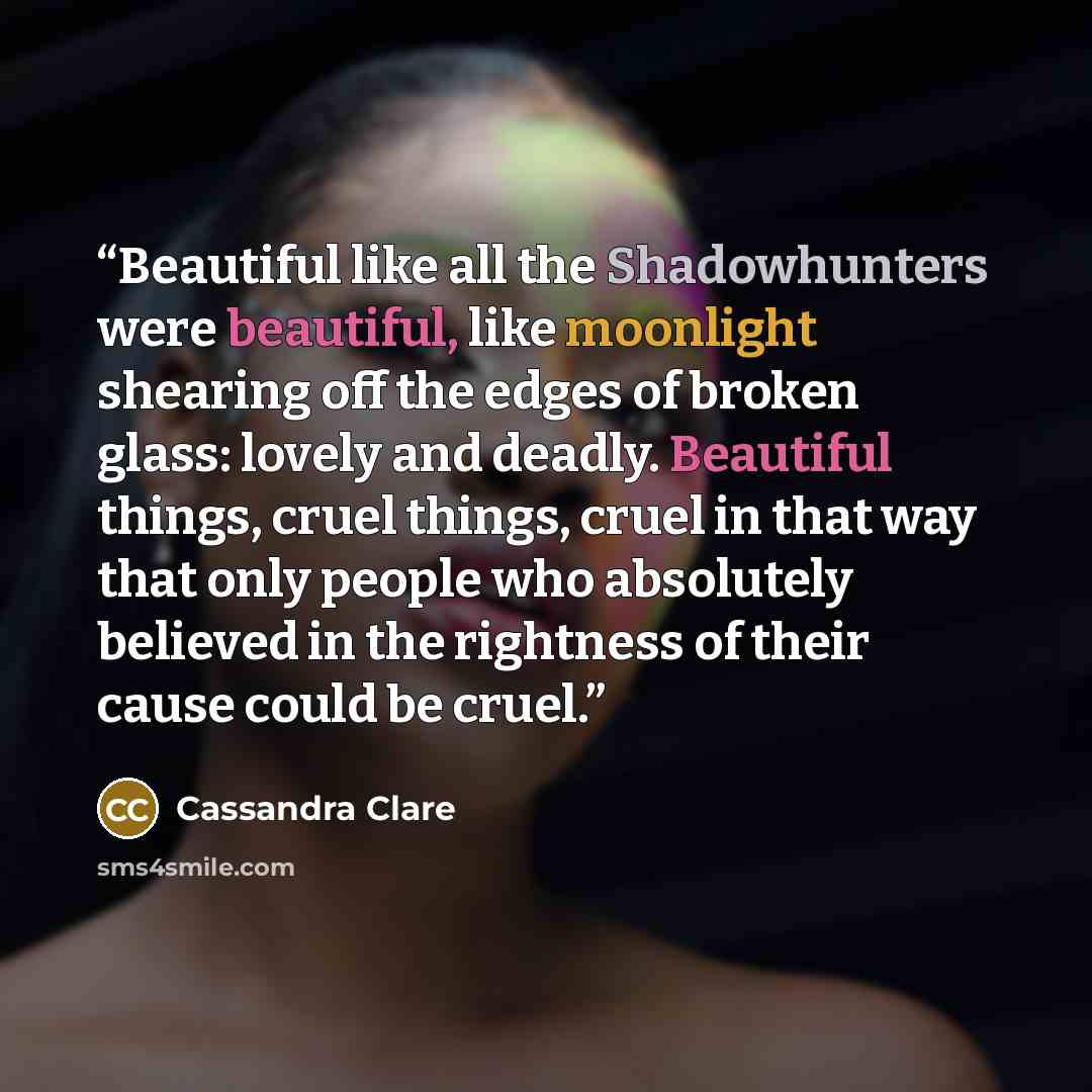 “Beautiful like all the Shadowhunters were beautiful, like moonlight shearing off the edges of broken glass: lovely and deadly. Beautiful things, cruel things, cruel in that way that only people who absolutely believed in the rightness of their cause could be cruel.” quote by Cassandra Clare